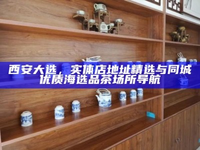 西安大选，实体店地址精选与同城优质海选品茶场所导航