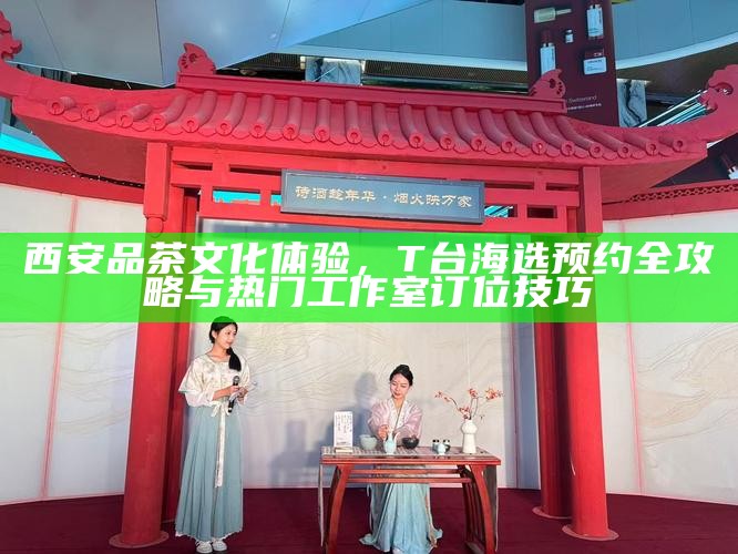 西安品茶文化体验，T台海选预约全攻略与热门工作室订位技巧